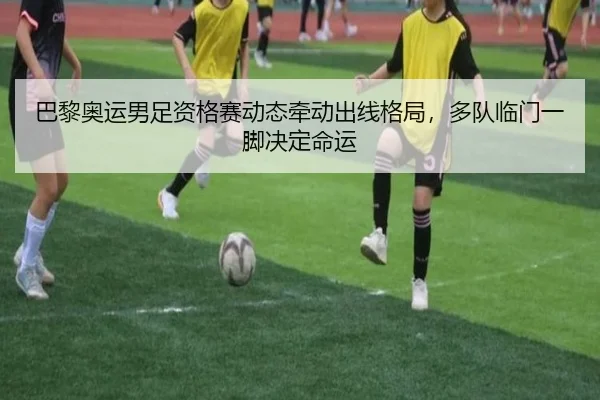 巴黎奥运男足资格赛动态牵动出线格局，多队临门一脚决定命运（kaiyun）